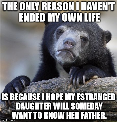 Confession Bear | THE ONLY REASON I HAVEN'T ENDED MY OWN LIFE IS BECAUSE I HOPE MY ESTRANGED DAUGHTER WILL SOMEDAY WANT TO KNOW HER FATHER. | image tagged in memes,confession bear,AdviceAnimals | made w/ Imgflip meme maker