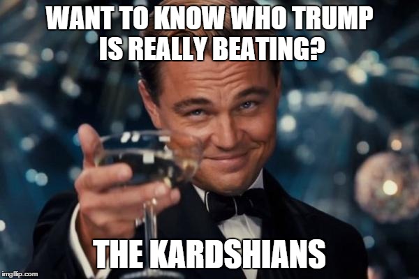 And for that alone he deserves our thanks.   | WANT TO KNOW WHO TRUMP IS REALLY BEATING? THE KARDSHIANS | image tagged in memes,leonardo dicaprio cheers,donald trump | made w/ Imgflip meme maker