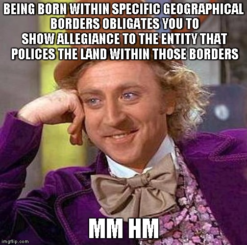 Creepy Condescending Wonka Meme | BEING BORN WITHIN SPECIFIC GEOGRAPHICAL BORDERS OBLIGATES YOU TO SHOW ALLEGIANCE TO THE ENTITY THAT POLICES THE LAND WITHIN THOSE BORDERS MM | image tagged in memes,creepy condescending wonka | made w/ Imgflip meme maker