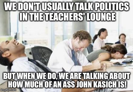 Business People Laughing | WE DON'T USUALLY TALK POLITICS IN THE TEACHERS' LOUNGE BUT WHEN WE DO, WE ARE TALKING ABOUT HOW MUCH OF AN ASS JOHN KASICH IS! | image tagged in business people laughing | made w/ Imgflip meme maker