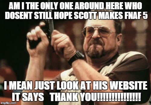 Am I The Only One Around Here Meme | AM I THE ONLY ONE AROUND HERE WHO DOSENT STILL HOPE SCOTT MAKES FNAF 5 I MEAN JUST LOOK AT HIS WEBSITE IT SAYS


THANK YOU!!!!!!!!!!!!!!! | image tagged in memes,am i the only one around here | made w/ Imgflip meme maker