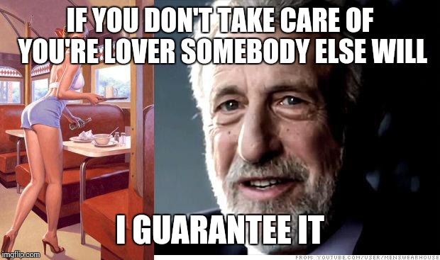 I guarantee it | IF YOU DON'T TAKE CARE OF YOU'RE LOVER SOMEBODY ELSE WILL I GUARANTEE IT | image tagged in i guarantee it | made w/ Imgflip meme maker