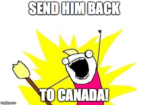 X All The Y Meme | SEND HIM BACK TO CANADA! | image tagged in memes,x all the y | made w/ Imgflip meme maker