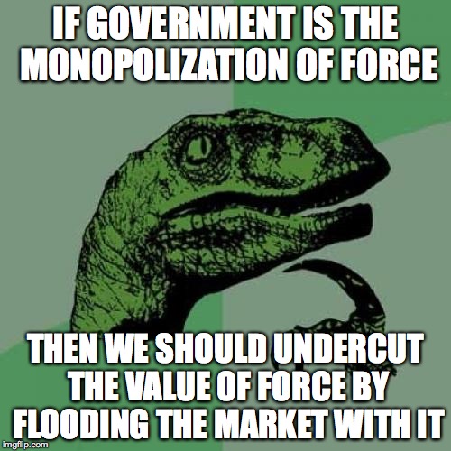 Philosoraptor | IF GOVERNMENT IS THE MONOPOLIZATION OF FORCE THEN WE SHOULD UNDERCUT THE VALUE OF FORCE BY FLOODING THE MARKET WITH IT | image tagged in memes,philosoraptor | made w/ Imgflip meme maker
