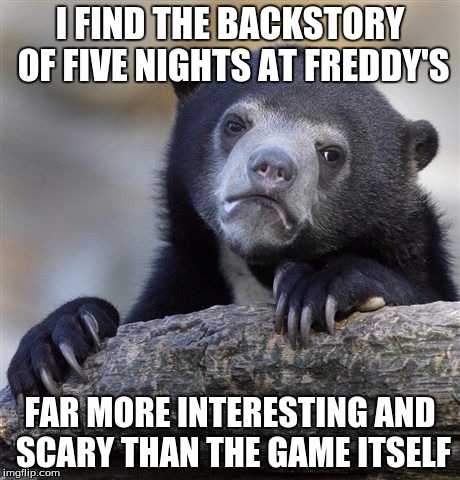 It genuinely terrifies me, in fact. | I FIND THE BACKSTORY OF FIVE NIGHTS AT FREDDY'S FAR MORE INTERESTING AND SCARY THAN THE GAME ITSELF | image tagged in memes,confession bear,five nights at freddys,fnaf,video games,horror | made w/ Imgflip meme maker