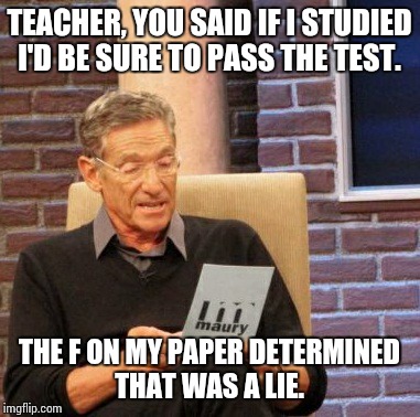 Maury Lie Detector | TEACHER, YOU SAID IF I STUDIED I'D BE SURE TO PASS THE TEST. THE F ON MY PAPER DETERMINED THAT WAS A LIE. | image tagged in memes,maury lie detector | made w/ Imgflip meme maker