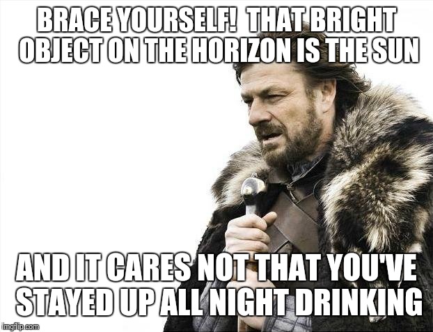 Brace Yourselves X is Coming Meme | BRACE YOURSELF!  THAT BRIGHT OBJECT ON THE HORIZON IS THE SUN AND IT CARES NOT THAT YOU'VE STAYED UP ALL NIGHT DRINKING | image tagged in memes,brace yourselves x is coming | made w/ Imgflip meme maker