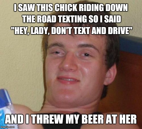 10 Guy | I SAW THIS CHICK RIDING DOWN THE ROAD TEXTING SO I SAID "HEY, LADY, DON'T TEXT AND DRIVE" AND I THREW MY BEER AT HER | image tagged in memes,10 guy | made w/ Imgflip meme maker