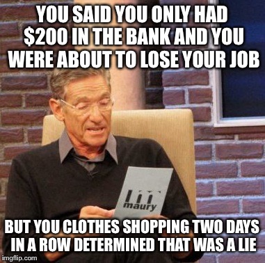 Maury Lie Detector | YOU SAID YOU ONLY HAD $200 IN THE BANK AND YOU WERE ABOUT TO LOSE YOUR JOB BUT YOU CLOTHES SHOPPING TWO DAYS IN A ROW DETERMINED THAT WAS A  | image tagged in memes,maury lie detector | made w/ Imgflip meme maker