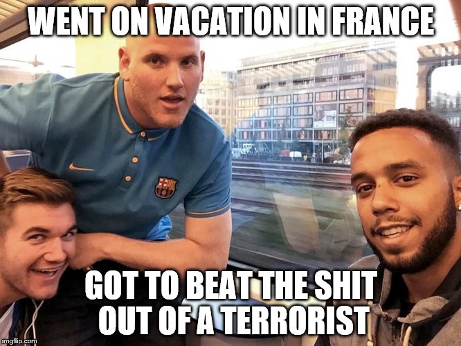 Paris Train Heroes | WENT ON VACATION IN FRANCE GOT TO BEAT THE SHIT OUT OF A TERRORIST | image tagged in paris,terrorism,train,heroes,france | made w/ Imgflip meme maker