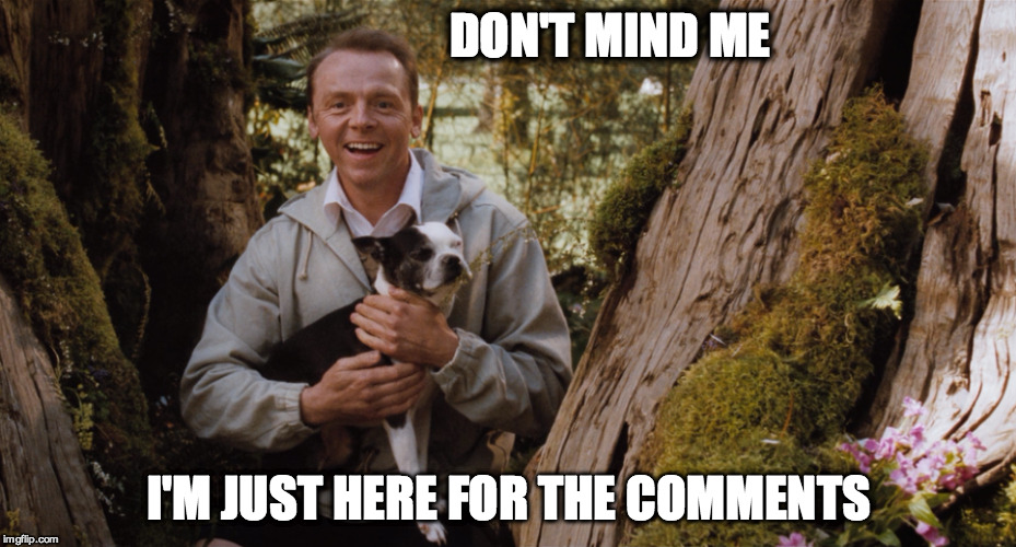 DON'T MIND ME I'M JUST HERE FOR THE COMMENTS  | DON'T MIND ME I'M JUST HERE FOR THE COMMENTS | image tagged in comments,simon pegg,hector and the search for happiness,a boy and his dog | made w/ Imgflip meme maker