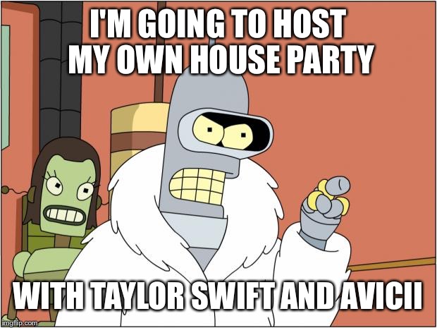 Bender Meme | I'M GOING TO HOST MY OWN HOUSE PARTY WITH TAYLOR SWIFT AND AVICII | image tagged in bender,AdviceAnimals | made w/ Imgflip meme maker