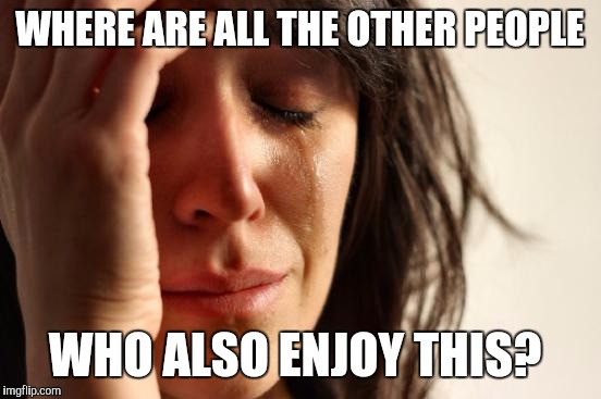 First World Problems Meme | WHERE ARE ALL THE OTHER PEOPLE WHO ALSO ENJOY THIS? | image tagged in memes,first world problems | made w/ Imgflip meme maker