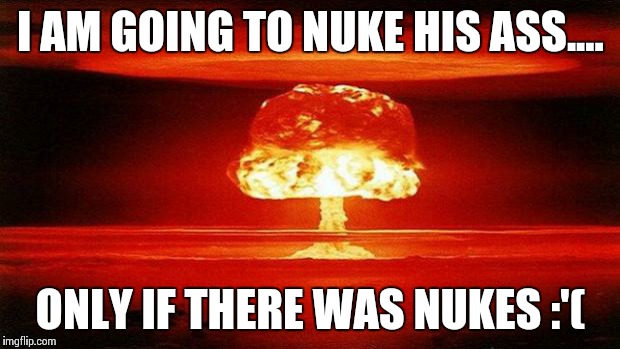 Atomic Bomb | I AM GOING TO NUKE HIS ASS.... ONLY IF THERE WAS NUKES :'( | image tagged in atomic bomb | made w/ Imgflip meme maker