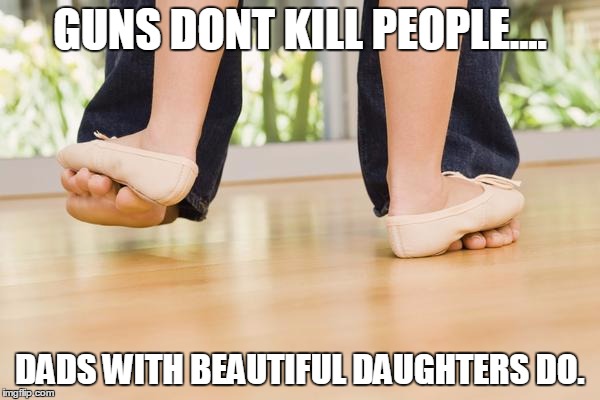 GUNS DONT KILL PEOPLE.... DADS WITH BEAUTIFUL DAUGHTERS DO. | image tagged in dads | made w/ Imgflip meme maker