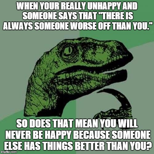 Philosoraptor Meme | WHEN YOUR REALLY UNHAPPY AND SOMEONE SAYS THAT "THERE IS ALWAYS SOMEONE WORSE OFF THAN YOU." SO DOES THAT MEAN YOU WILL NEVER BE HAPPY BECAU | image tagged in memes,philosoraptor | made w/ Imgflip meme maker