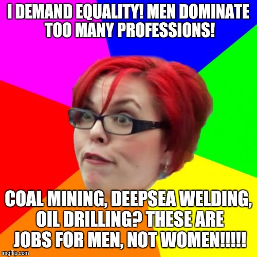 angry feminist | I DEMAND EQUALITY! MEN DOMINATE TOO MANY PROFESSIONS! COAL MINING, DEEPSEA WELDING, OIL DRILLING? THESE ARE JOBS FOR MEN, NOT WOMEN!!!!! | image tagged in angry feminist | made w/ Imgflip meme maker