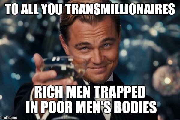 Leonardo Dicaprio Cheers Meme | TO ALL YOU TRANSMILLIONAIRES RICH MEN TRAPPED IN POOR MEN'S BODIES | image tagged in memes,leonardo dicaprio cheers | made w/ Imgflip meme maker