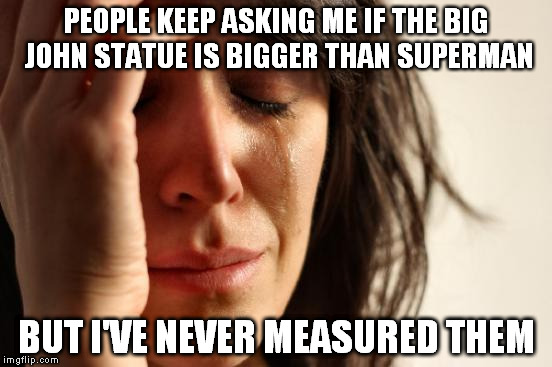 First World Problems | PEOPLE KEEP ASKING ME IF THE BIG JOHN STATUE IS BIGGER THAN SUPERMAN BUT I'VE NEVER MEASURED THEM | image tagged in memes,first world problems | made w/ Imgflip meme maker