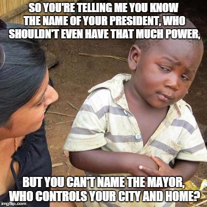 Seriously, do you know his name, or what? | SO YOU'RE TELLING ME YOU KNOW THE NAME OF YOUR PRESIDENT, WHO SHOULDN'T EVEN HAVE THAT MUCH POWER, BUT YOU CAN'T NAME THE MAYOR, WHO CONTROL | image tagged in memes,third world skeptical kid | made w/ Imgflip meme maker
