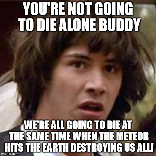 Conspiracy Keanu Meme | YOU'RE NOT GOING TO DIE ALONE BUDDY WE'RE ALL GOING TO DIE AT THE SAME TIME WHEN THE METEOR HITS THE EARTH DESTROYING US ALL! | image tagged in memes,conspiracy keanu | made w/ Imgflip meme maker