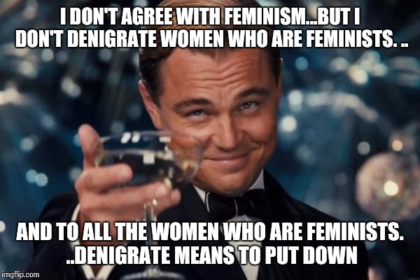 Leonardo Dicaprio Cheers Meme | I DON'T AGREE WITH FEMINISM...BUT I DON'T DENIGRATE WOMEN WHO ARE FEMINISTS. .. AND TO ALL THE WOMEN WHO ARE FEMINISTS. ..DENIGRATE MEANS TO | image tagged in memes,leonardo dicaprio cheers | made w/ Imgflip meme maker