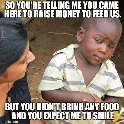 Third World Skeptical Kid | SO YOU'RE TELLING ME YOU CAME HERE TO RAISE MONEY TO FEED US. BUT YOU DIDN'T BRING ANY FOOD AND YOU EXPECT ME TO SMILE | image tagged in memes,third world skeptical kid | made w/ Imgflip meme maker