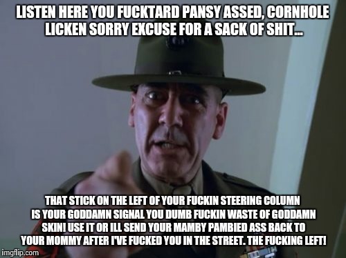 Sergeant Hartmann Meme | LISTEN HERE YOU F**KTARD PANSY ASSED, CORNHOLE LICKEN SORRY EXCUSE FOR A SACK OF SHIT... THAT STICK ON THE LEFT OF YOUR F**KIN STEERING COLU | image tagged in memes,sergeant hartmann | made w/ Imgflip meme maker