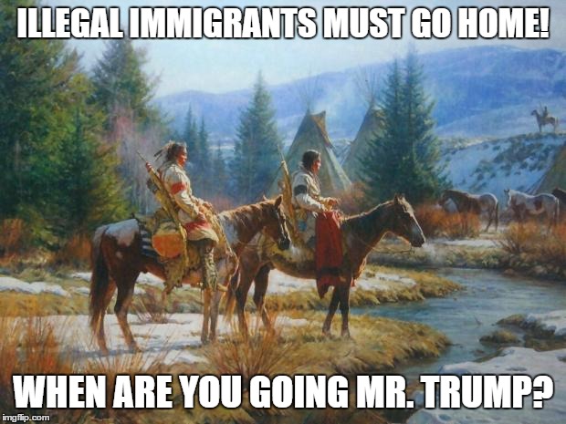 Native American Day | ILLEGAL IMMIGRANTS MUST GO HOME! WHEN ARE YOU GOING MR. TRUMP? | image tagged in native american day | made w/ Imgflip meme maker