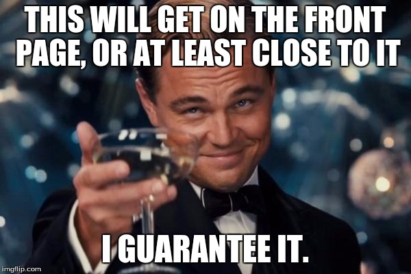 Leonardo Dicaprio Cheers Meme | THIS WILL GET ON THE FRONT PAGE, OR AT LEAST CLOSE TO IT I GUARANTEE IT. | image tagged in memes,leonardo dicaprio cheers | made w/ Imgflip meme maker