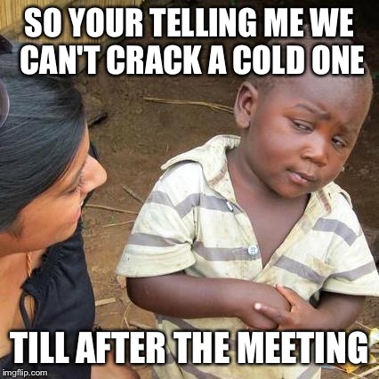 Third World Skeptical Kid | SO YOUR TELLING ME WE CAN'T CRACK A COLD ONE TILL AFTER THE MEETING | image tagged in memes,third world skeptical kid | made w/ Imgflip meme maker