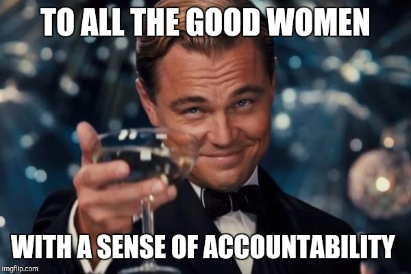 Leonardo Dicaprio Cheers Meme | TO ALL THE GOOD WOMEN WITH A SENSE OF ACCOUNTABILITY | image tagged in memes,leonardo dicaprio cheers | made w/ Imgflip meme maker