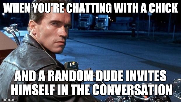 terminator | WHEN YOU'RE CHATTING WITH A CHICK AND A RANDOM DUDE INVITES HIMSELF IN THE CONVERSATION | image tagged in terminator | made w/ Imgflip meme maker