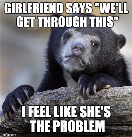 Confession Bear Meme | GIRLFRIEND SAYS "WE'LL GET THROUGH THIS" I FEEL LIKE SHE'S THE PROBLEM | image tagged in memes,confession bear,AdviceAnimals | made w/ Imgflip meme maker