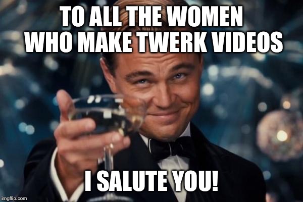 Leonardo Dicaprio Cheers Meme | TO ALL THE WOMEN WHO MAKE TWERK VIDEOS I SALUTE YOU! | image tagged in memes,leonardo dicaprio cheers | made w/ Imgflip meme maker