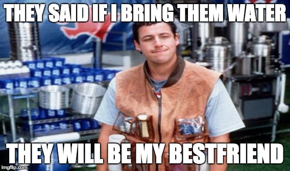 THEY SAID IF I BRING THEM WATER THEY WILL BE MY BESTFRIEND | image tagged in waterboy,water | made w/ Imgflip meme maker