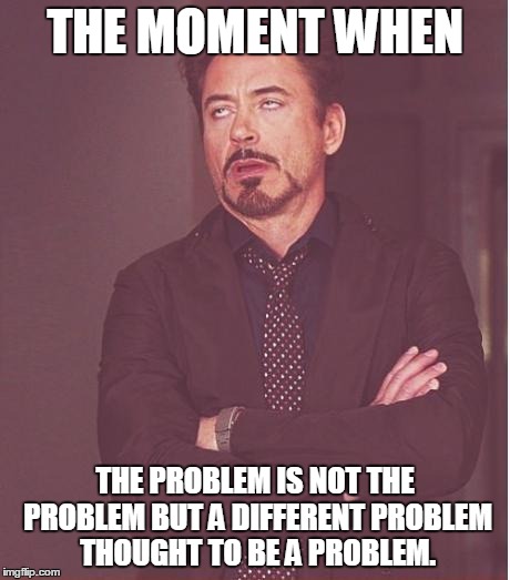 Face You Make Robert Downey Jr | THE MOMENT WHEN THE PROBLEM IS NOT THE PROBLEM BUT A DIFFERENT PROBLEM THOUGHT TO BE A PROBLEM. | image tagged in memes,face you make robert downey jr | made w/ Imgflip meme maker