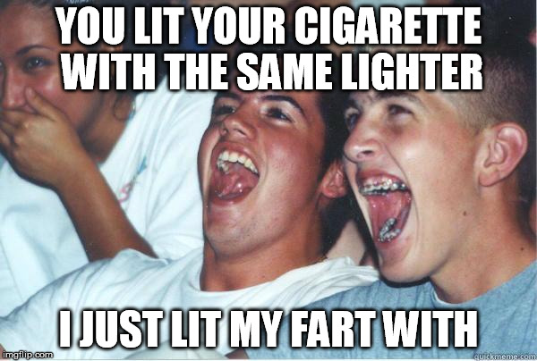 Immature Highschoolers | YOU LIT YOUR CIGARETTE WITH THE SAME LIGHTER I JUST LIT MY FART WITH | image tagged in immature highschoolers | made w/ Imgflip meme maker
