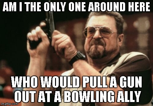Am I The Only One Around Here | AM I THE ONLY ONE AROUND HERE WHO WOULD PULL A GUN OUT AT A BOWLING ALLY | image tagged in memes,am i the only one around here | made w/ Imgflip meme maker