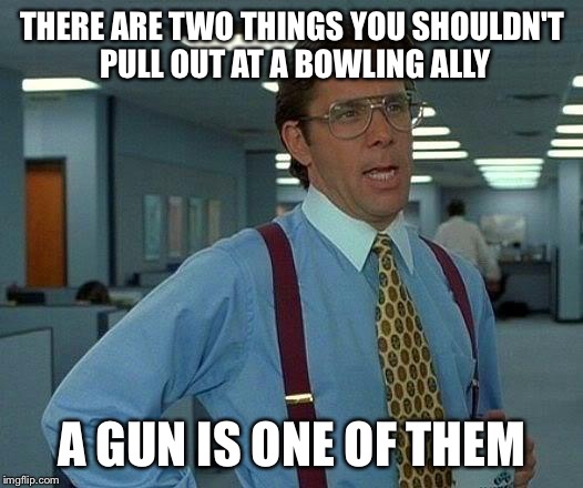 That Would Be Great Meme | THERE ARE TWO THINGS YOU SHOULDN'T PULL OUT AT A BOWLING ALLY A GUN IS ONE OF THEM | image tagged in memes,that would be great | made w/ Imgflip meme maker