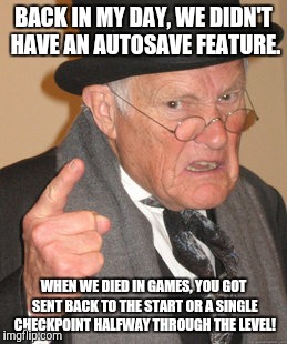 Back In My Day Meme | BACK IN MY DAY, WE DIDN'T HAVE AN AUTOSAVE FEATURE. WHEN WE DIED IN GAMES, YOU GOT SENT BACK TO THE START OR A SINGLE CHECKPOINT HALFWAY THR | image tagged in memes,back in my day | made w/ Imgflip meme maker