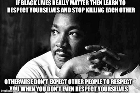 What Dr. King would say if he were still here. | IF BLACK LIVES REALLY MATTER THEN LEARN TO RESPECT YOURSELVES AND STOP KILLING EACH OTHER OTHERWISE DON'T EXPECT OTHER PEOPLE TO RESPECT YOU | image tagged in all lives matter,respect,responsibility | made w/ Imgflip meme maker