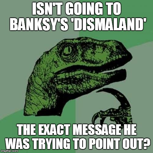 Art imitating life, imitating art, imitating life | ISN'T GOING TO BANKSY'S 'DISMALAND' THE EXACT MESSAGE HE WAS TRYING TO POINT OUT? | image tagged in memes,philosoraptor | made w/ Imgflip meme maker