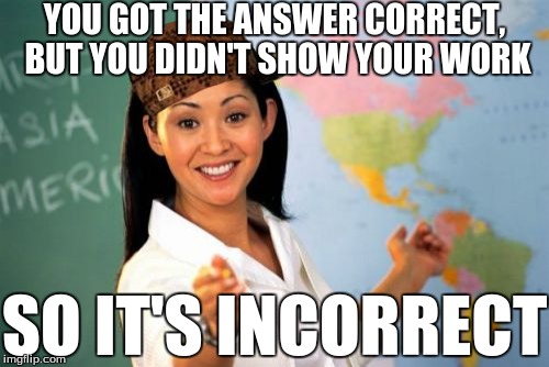Unhelpful High School Teacher Meme | YOU GOT THE ANSWER CORRECT, BUT YOU DIDN'T SHOW YOUR WORK SO IT'S INCORRECT | image tagged in memes,unhelpful high school teacher,scumbag | made w/ Imgflip meme maker