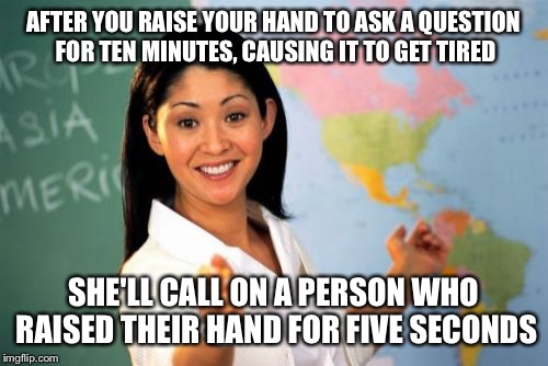 Unhelpful High School Teacher Meme | AFTER YOU RAISE YOUR HAND TO ASK A QUESTION FOR TEN MINUTES, CAUSING IT TO GET TIRED SHE'LL CALL ON A PERSON WHO RAISED THEIR HAND FOR FIVE  | image tagged in memes,unhelpful high school teacher | made w/ Imgflip meme maker