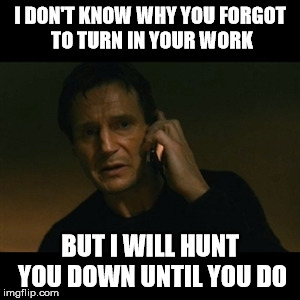 Liam Neeson Taken Meme | I DON'T KNOW WHY YOU FORGOT TO TURN IN YOUR WORK BUT I WILL HUNT YOU DOWN UNTIL YOU DO | image tagged in memes,liam neeson taken | made w/ Imgflip meme maker