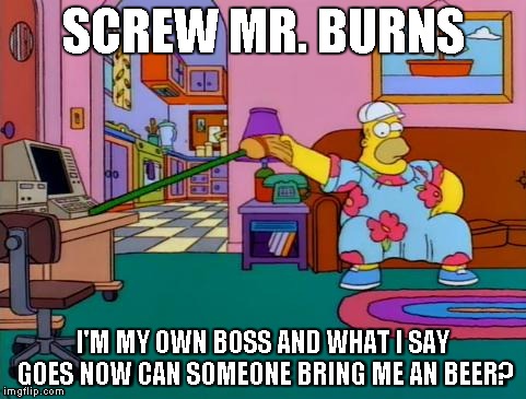 Working from Home Homer | SCREW MR. BURNS I'M MY OWN BOSS AND WHAT I SAY GOES NOW CAN SOMEONE BRING ME AN BEER? | image tagged in working from home homer | made w/ Imgflip meme maker