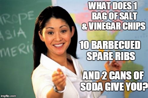 Unhelpful High School Teacher Meme | WHAT DOES 1  BAG OF SALT & VINEGAR CHIPS 10 BARBECUED SPARE RIBS AND 2 CANS OF SODA GIVE YOU? | image tagged in memes,unhelpful high school teacher | made w/ Imgflip meme maker