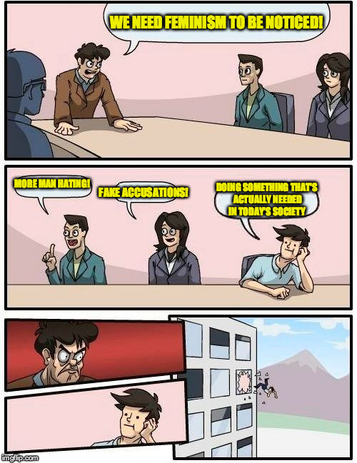 Boardroom Meeting Suggestion | WE NEED FEMINISM TO BE NOTICED! MORE MAN HATING! FAKE ACCUSATIONS! DOING SOMETHING THAT'S ACTUALLY NEEDED IN TODAY'S SOCIETY | image tagged in memes,boardroom meeting suggestion,feminism | made w/ Imgflip meme maker