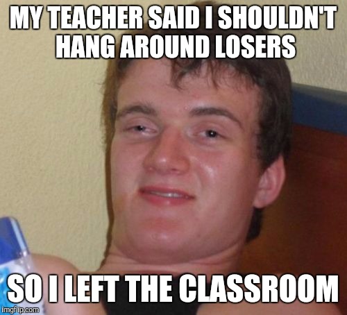 10 Guy | MY TEACHER SAID I SHOULDN'T HANG AROUND LOSERS SO I LEFT THE CLASSROOM | image tagged in memes,10 guy | made w/ Imgflip meme maker